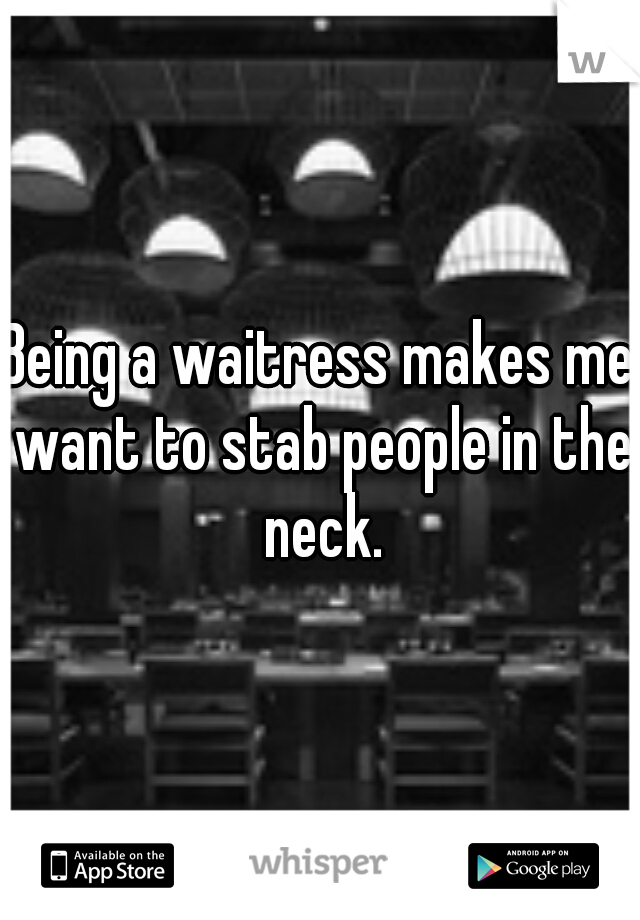 Being a waitress makes me want to stab people in the neck.