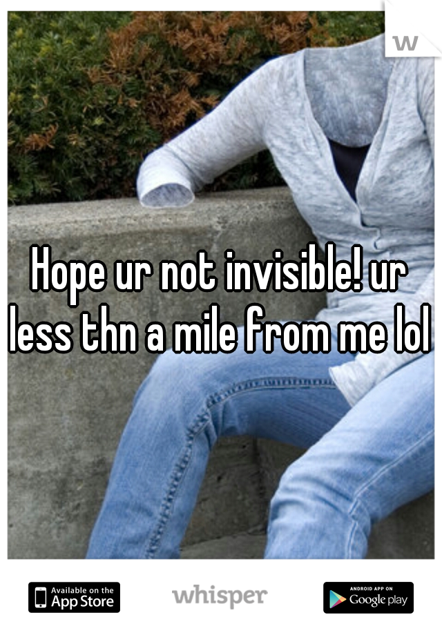 Hope ur not invisible! ur less thn a mile from me lol 