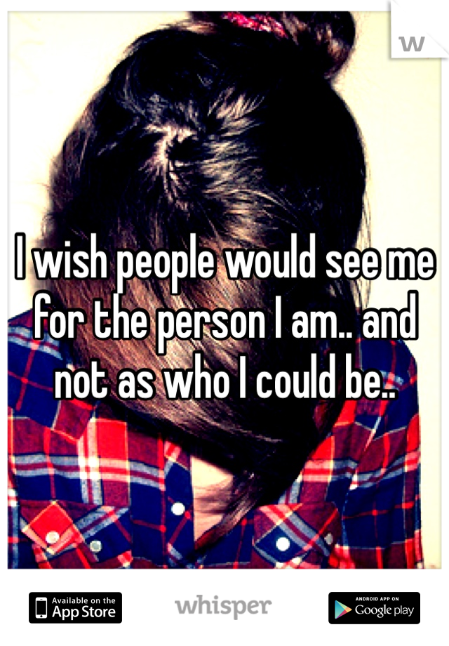 I wish people would see me for the person I am.. and not as who I could be..