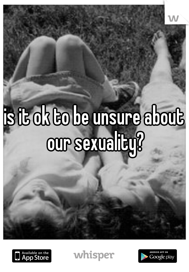 is it ok to be unsure about our sexuality?