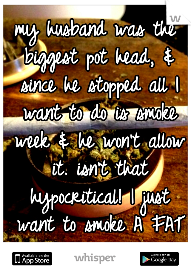 my husband was the biggest pot head, & since he stopped all I want to do is smoke week & he won't allow it. isn't that hypocritical! I just want to smoke A FAT ASS BLUNT!