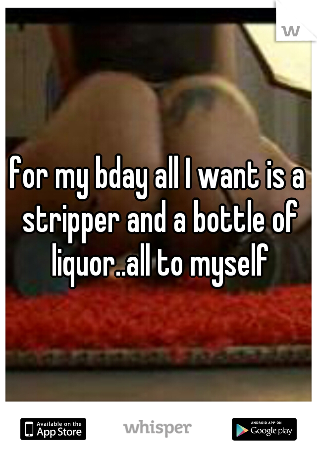for my bday all I want is a stripper and a bottle of liquor..all to myself