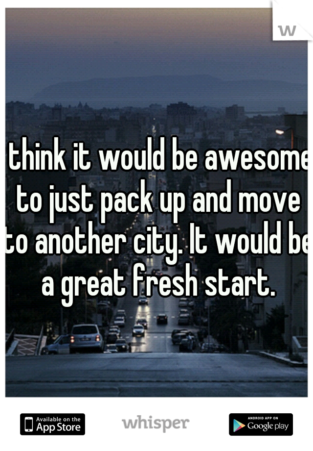 I think it would be awesome to just pack up and move to another city. It would be a great fresh start.