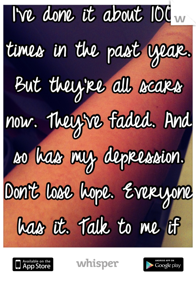 I've done it about 100+ times in the past year. But they're all scars now. They've faded. And so has my depression. Don't lose hope. Everyone has it. Talk to me if you like, I'll listen. <3