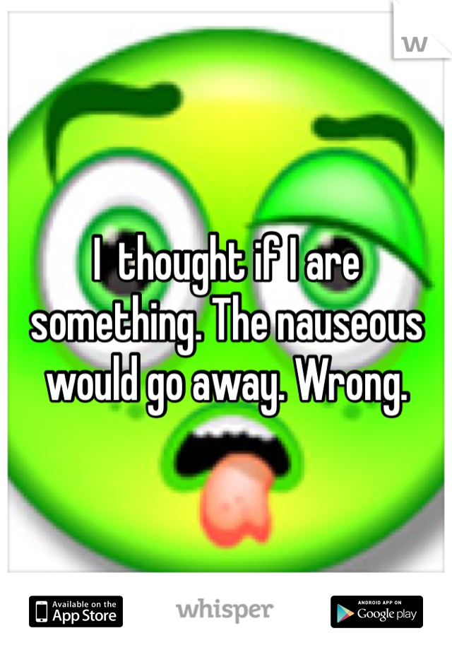 I  thought if I are something. The nauseous would go away. Wrong.   