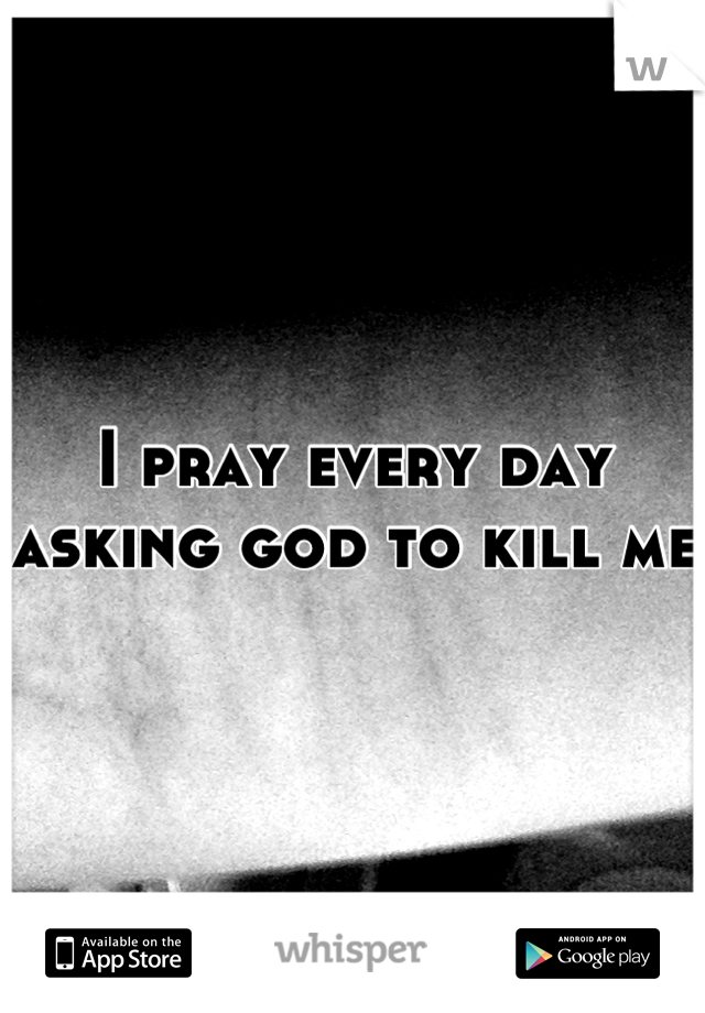 I pray every day asking god to kill me 