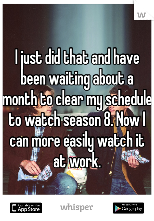 I just did that and have 
been waiting about a 
month to clear my schedule to watch season 8. Now I can more easily watch it 
at work. 