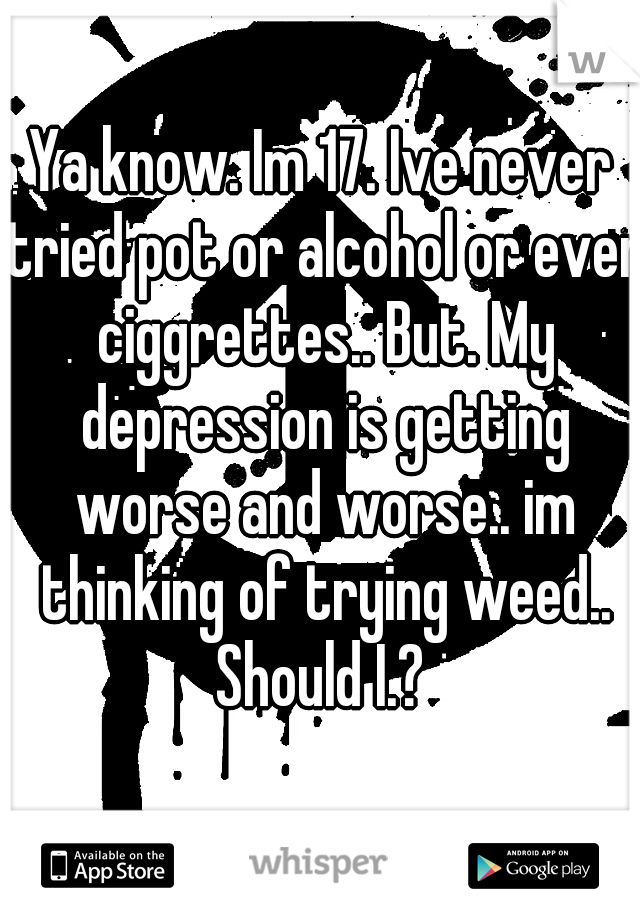 Ya know. Im 17. Ive never tried pot or alcohol or even ciggrettes.. But. My depression is getting worse and worse.. im thinking of trying weed.. Should I.? 