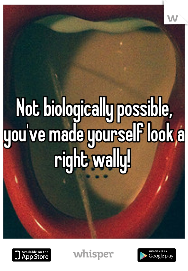 Not biologically possible, you've made yourself look a right wally! 