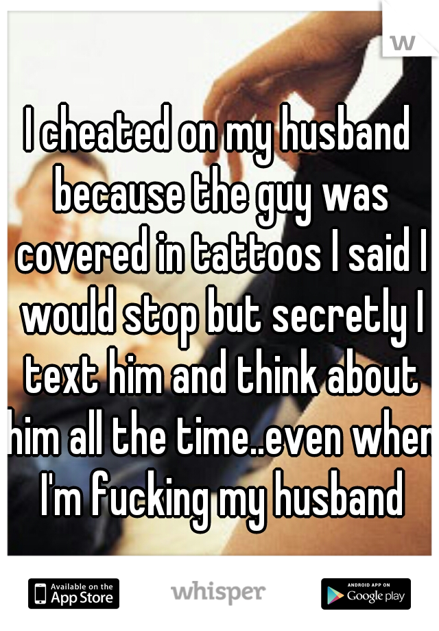 I cheated on my husband because the guy was covered in tattoos I said I would stop but secretly I text him and think about him all the time..even when I'm fucking my husband