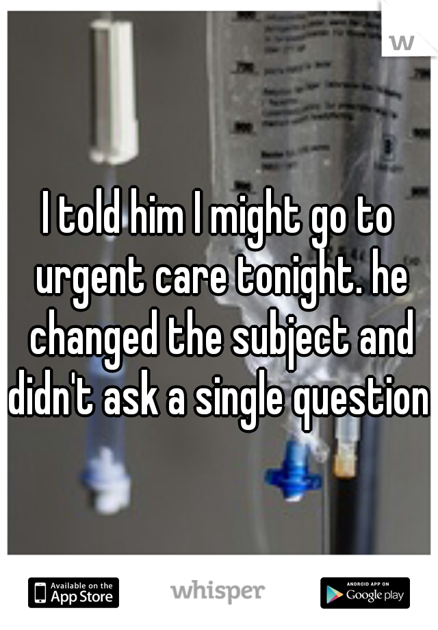 I told him I might go to urgent care tonight. he changed the subject and didn't ask a single question. 