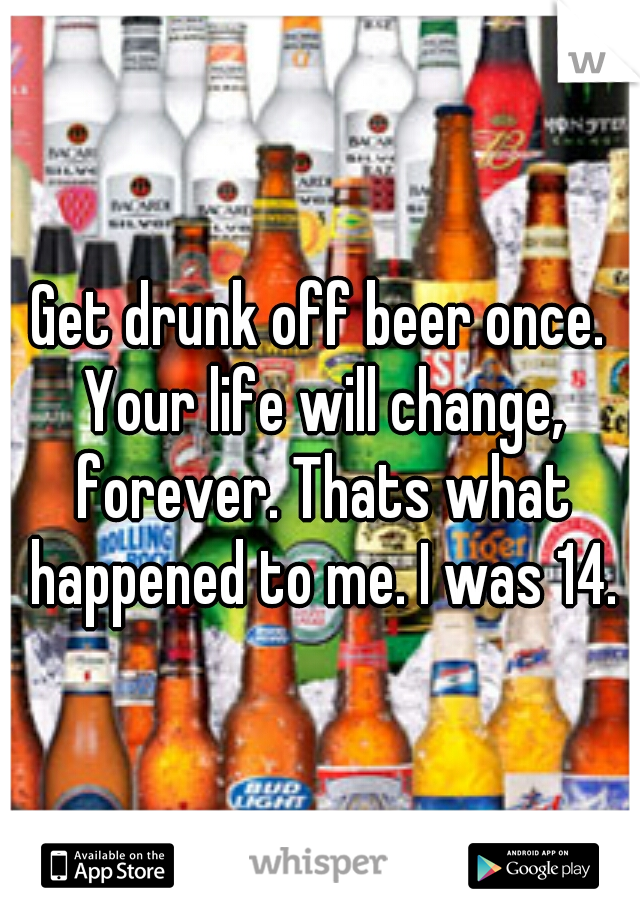 Get drunk off beer once. Your life will change, forever. Thats what happened to me. I was 14.