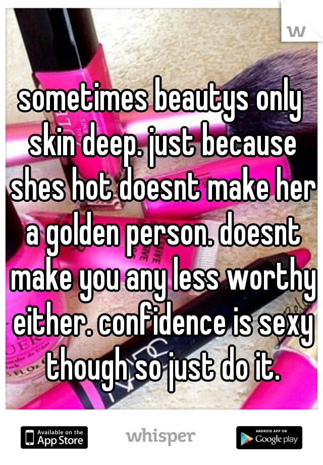 sometimes beautys only skin deep. just because shes hot doesnt make her a golden person. doesnt make you any less worthy either. confidence is sexy though so just do it.