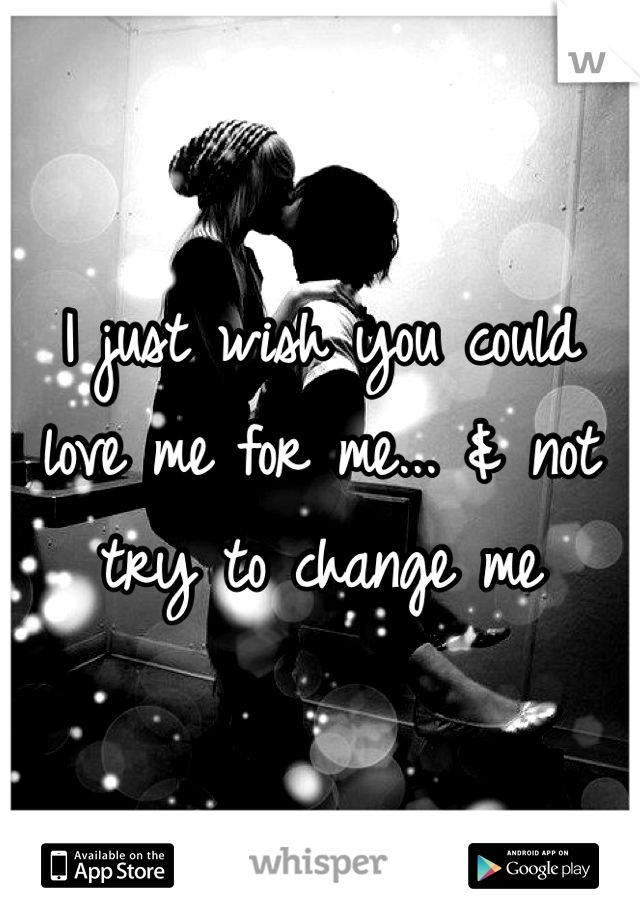 I just wish you could love me for me... & not try to change me