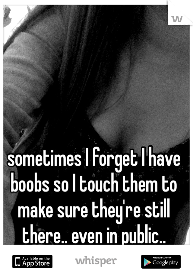sometimes I forget I have boobs so I touch them to make sure they're still there.. even in public..