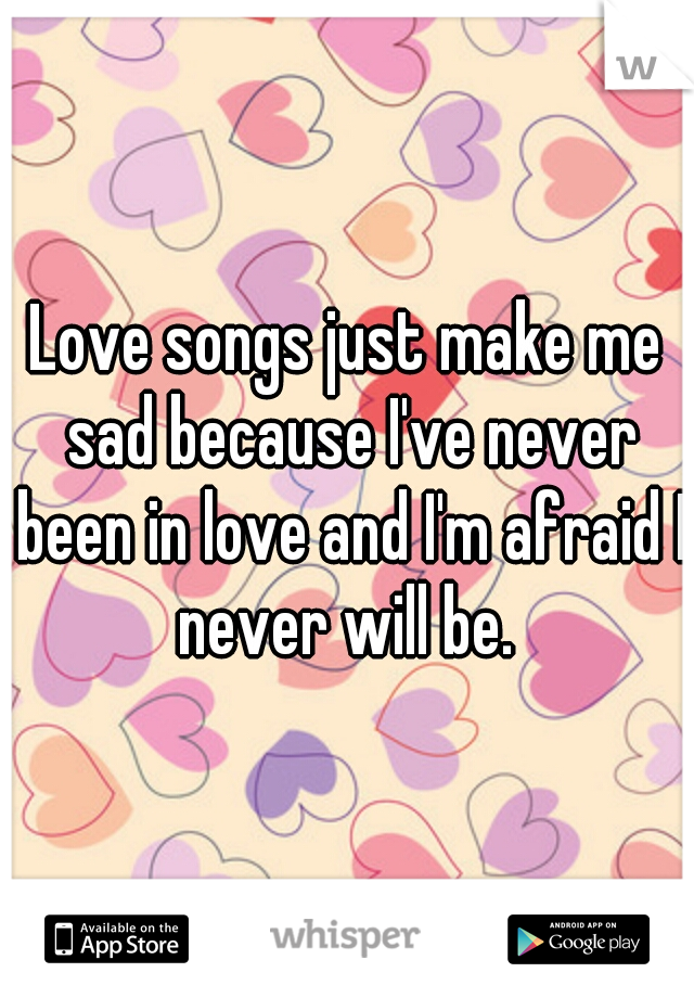 Love songs just make me sad because I've never been in love and I'm afraid I never will be. 