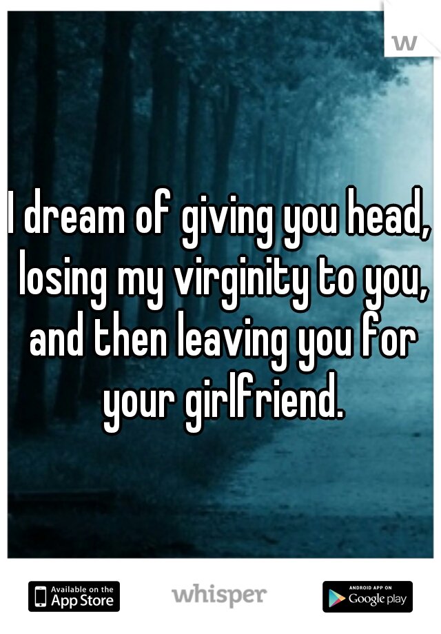 I dream of giving you head, losing my virginity to you, and then leaving you for your girlfriend.