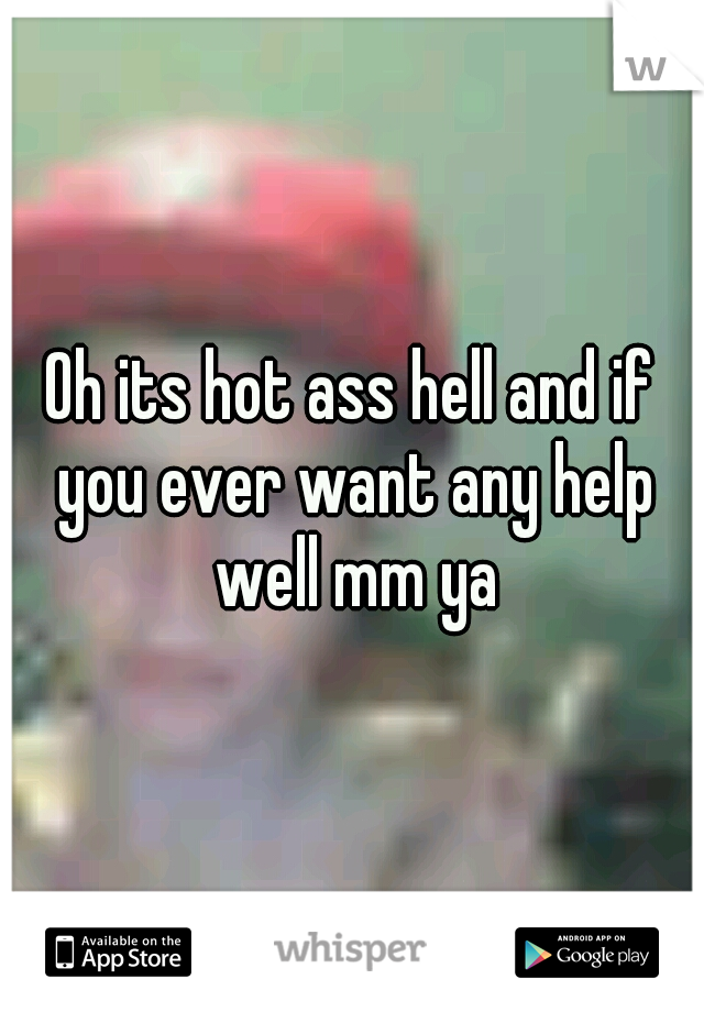 Oh its hot ass hell and if you ever want any help well mm ya