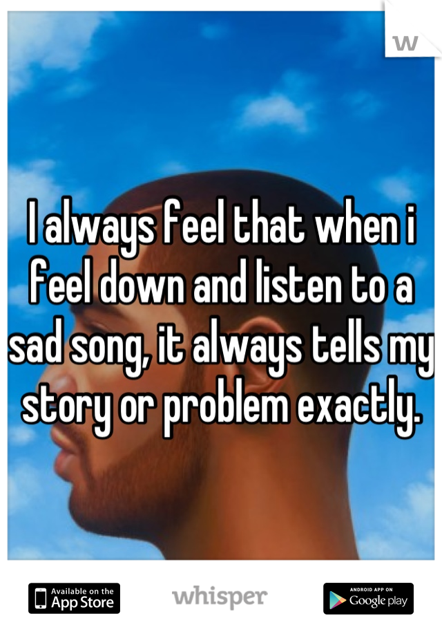I always feel that when i feel down and listen to a sad song, it always tells my story or problem exactly.
