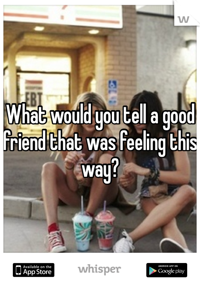 What would you tell a good friend that was feeling this way?