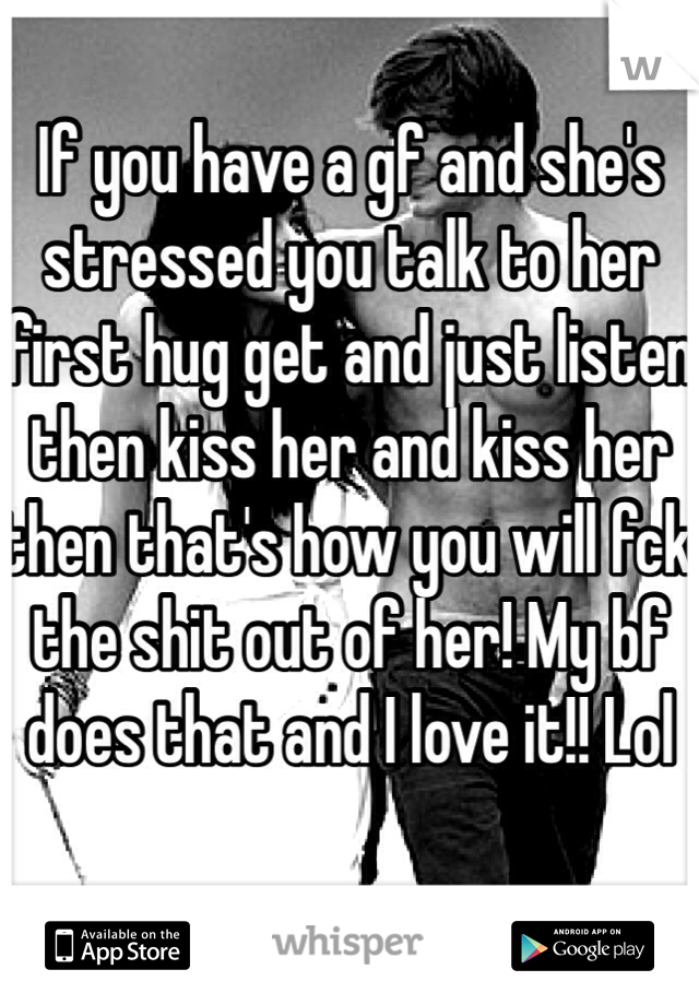 If you have a gf and she's stressed you talk to her first hug get and just listen then kiss her and kiss her then that's how you will fck the shit out of her! My bf does that and I love it!! Lol 