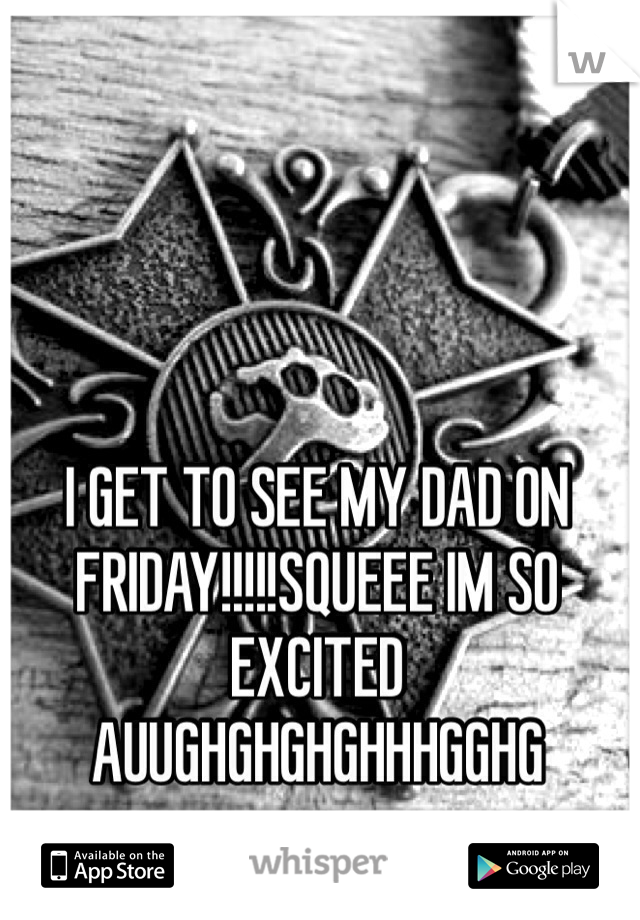 I GET TO SEE MY DAD ON FRIDAY!!!!!SQUEEE IM SO EXCITED AUUGHGHGHGHHHGGHG