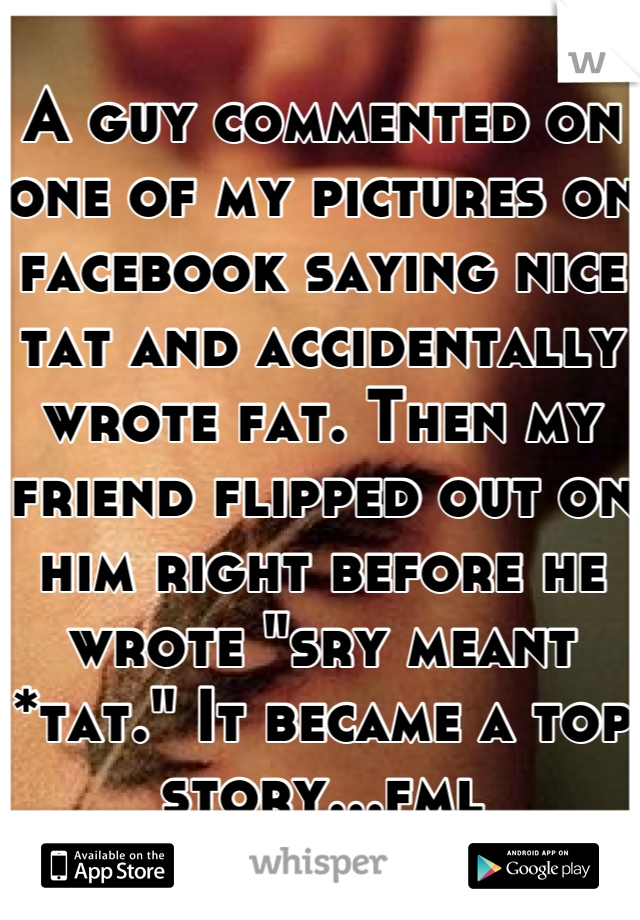 A guy commented on one of my pictures on facebook saying nice tat and accidentally wrote fat. Then my friend flipped out on him right before he wrote "sry meant *tat." It became a top story...fml
