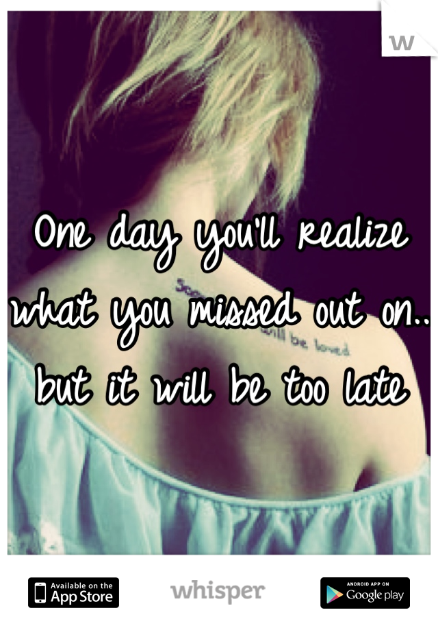 One day you'll realize what you missed out on.. but it will be too late

