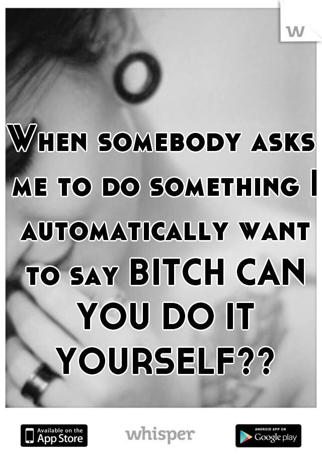When somebody asks me to do something I automatically want to say BITCH CAN YOU DO IT YOURSELF??