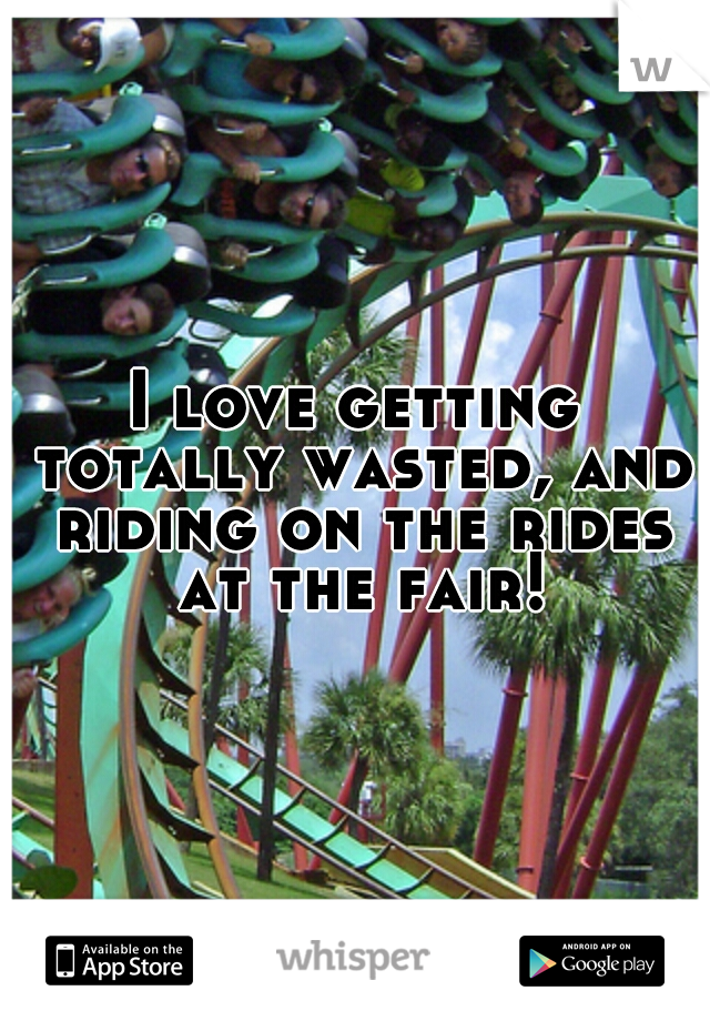 I love getting totally wasted, and riding on the rides at the fair!