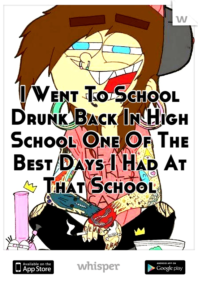 I Went To School Drunk Back In High School One Of The Best Days I Had At That School