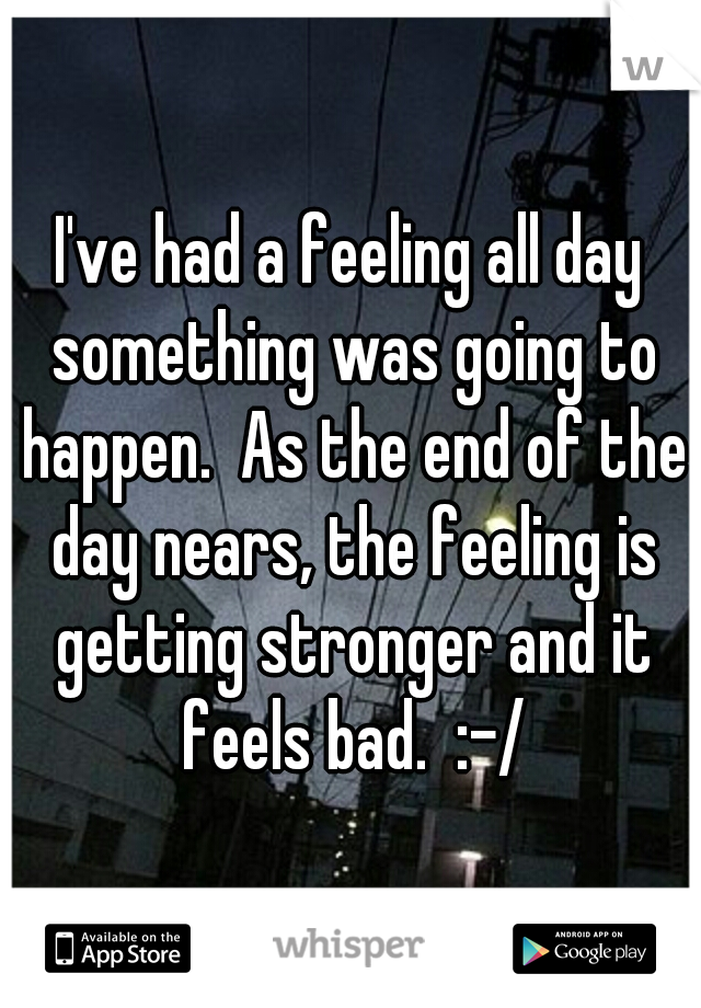 I've had a feeling all day something was going to happen.  As the end of the day nears, the feeling is getting stronger and it feels bad.  :-/