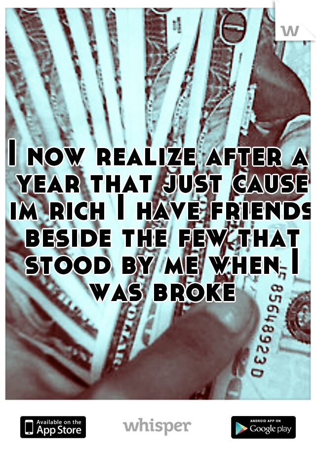 I now realize after a year that just cause im rich I have friends beside the few that stood by me when I was broke