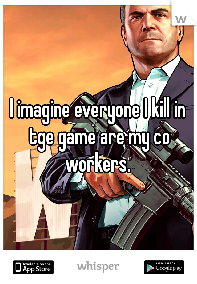 I imagine everyone I kill in tge game are my co workers. 