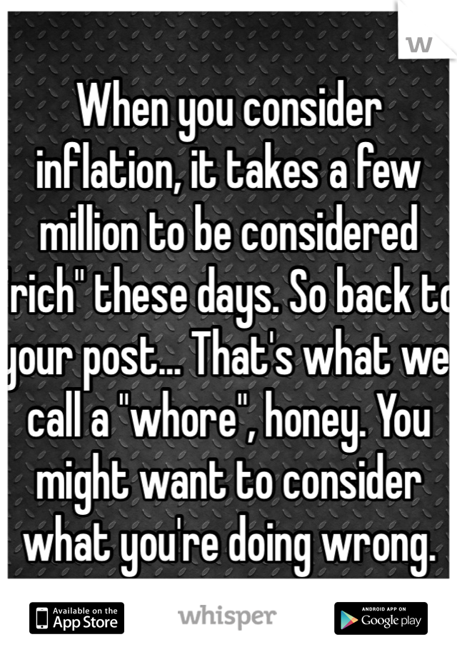 When you consider inflation, it takes a few million to be considered "rich" these days. So back to your post... That's what we call a "whore", honey. You might want to consider what you're doing wrong.