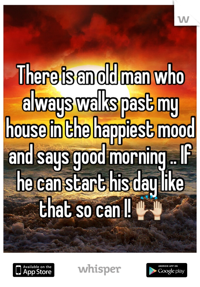 There is an old man who always walks past my house in the happiest mood and says good morning .. If he can start his day like that so can I! 🙌