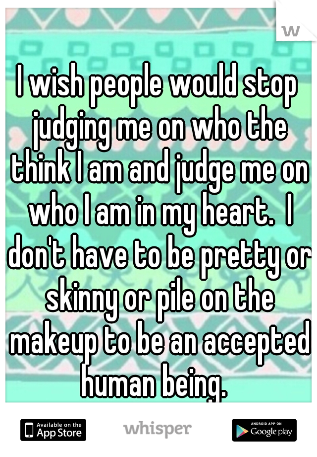 I wish people would stop judging me on who the think I am and judge me on who I am in my heart.  I don't have to be pretty or skinny or pile on the makeup to be an accepted human being.  