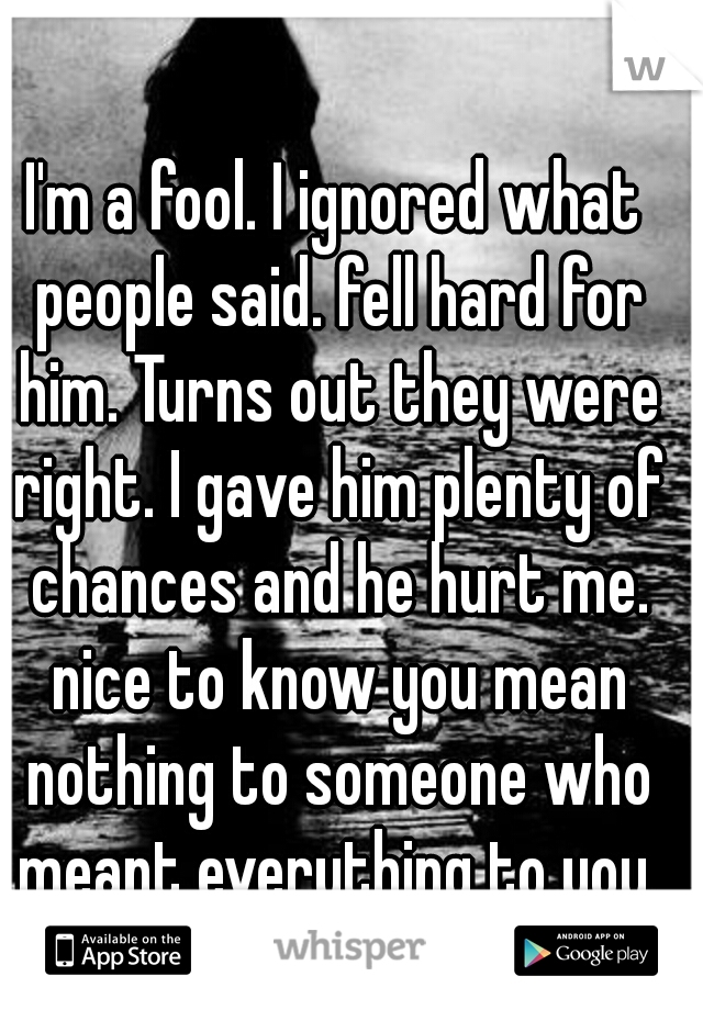 I'm a fool. I ignored what people said. fell hard for him. Turns out they were right. I gave him plenty of chances and he hurt me. nice to know you mean nothing to someone who meant everything to you.