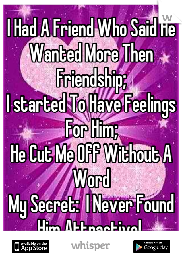 I Had A Friend Who Said He Wanted More Then Friendship; 
I started To Have Feelings For Him;
He Cut Me Off Without A Word
My Secret:  I Never Found Him Attractive! 