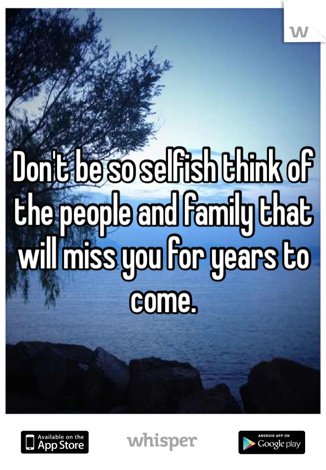 Don't be so selfish think of the people and family that will miss you for years to come. 