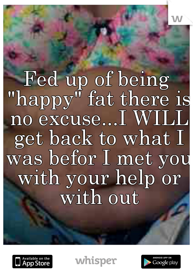Fed up of being "happy" fat there is no excuse...I WILL get back to what I was befor I met you with your help or with out