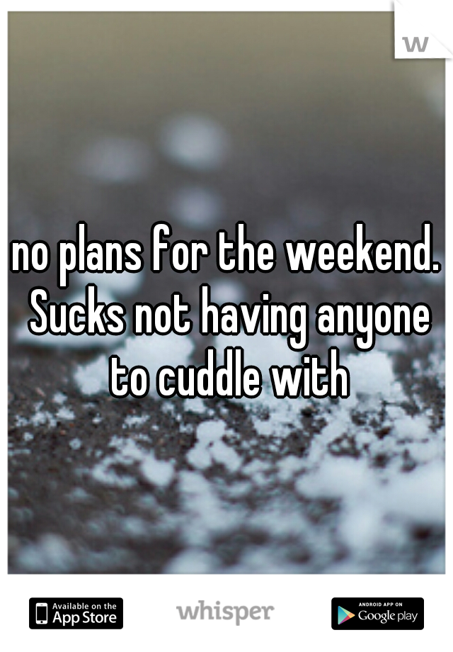 no plans for the weekend. Sucks not having anyone to cuddle with