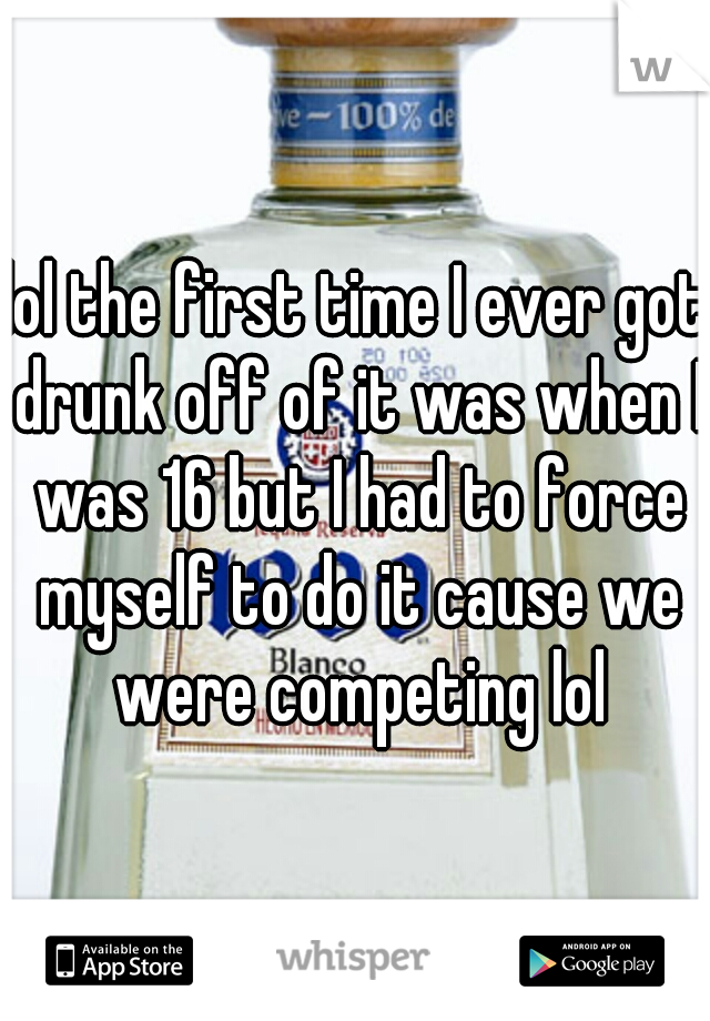 lol the first time I ever got drunk off of it was when I was 16 but I had to force myself to do it cause we were competing lol