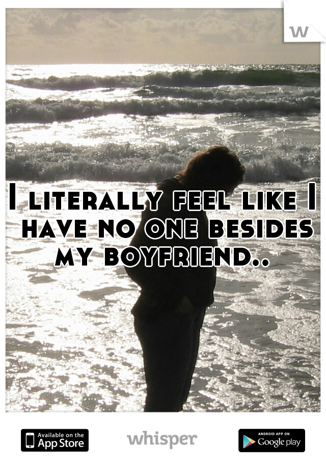 I literally feel like I have no one besides my boyfriend.. 
