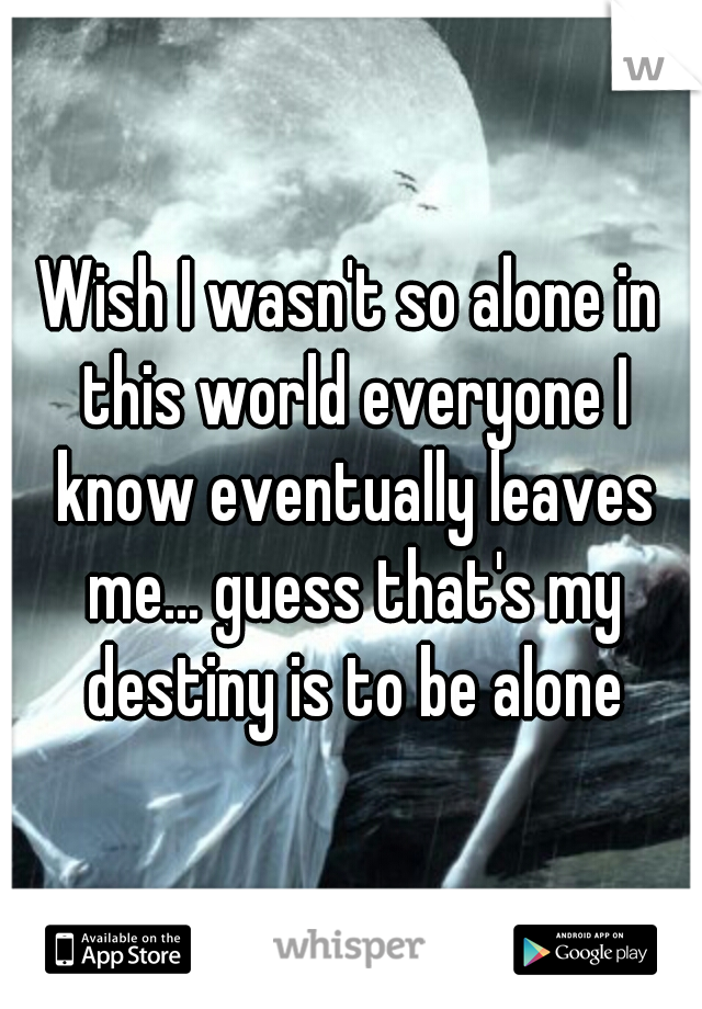 Wish I wasn't so alone in this world everyone I know eventually leaves me... guess that's my destiny is to be alone
