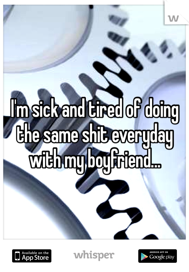 I'm sick and tired of doing the same shit everyday with my boyfriend... 
