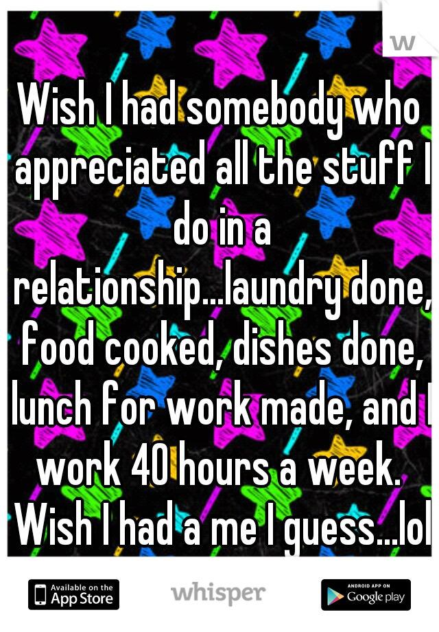 Wish I had somebody who appreciated all the stuff I do in a relationship...laundry done, food cooked, dishes done, lunch for work made, and I work 40 hours a week.  Wish I had a me I guess...lol