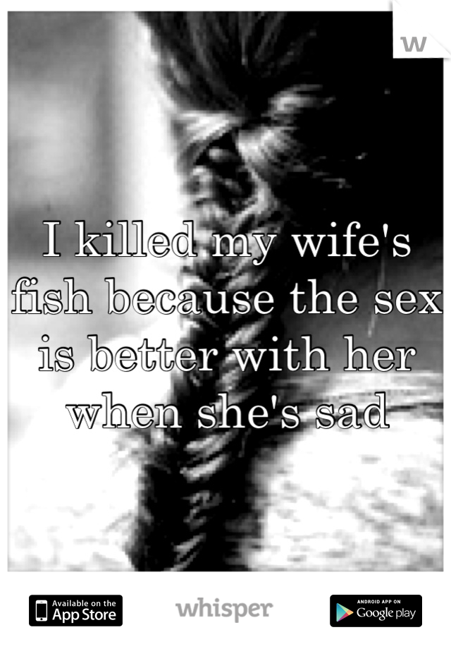 I killed my wife's fish because the sex is better with her when she's sad