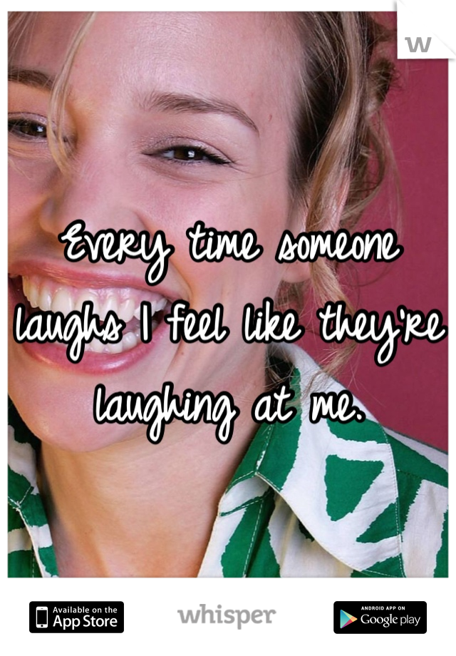 Every time someone laughs I feel like they're laughing at me. 