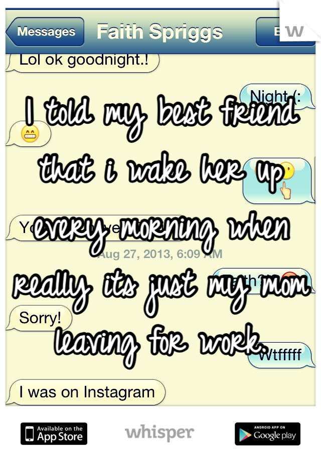 I told my best friend that i wake her up every morning when really its just my mom leaving for work. 